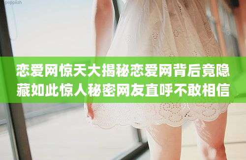 恋爱网惊天大揭秘恋爱网背后竟隐藏如此惊人秘密网友直呼不敢相信