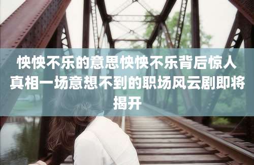 怏怏不乐的意思怏怏不乐背后惊人真相一场意想不到的职场风云剧即将揭开
