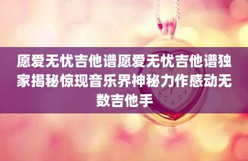 愿爱无忧吉他谱愿爱无忧吉他谱独家揭秘惊现音乐界神秘力作感动无数吉他手