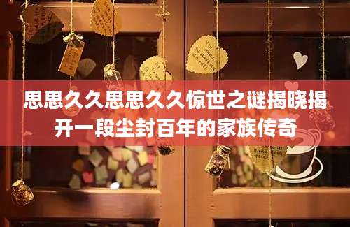 思思久久思思久久惊世之谜揭晓揭开一段尘封百年的家族传奇