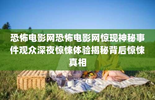 恐怖电影网恐怖电影网惊现神秘事件观众深夜惊悚体验揭秘背后惊悚真相
