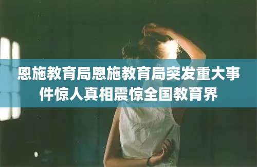 恩施教育局恩施教育局突发重大事件惊人真相震惊全国教育界