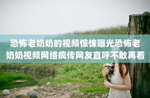 恐怖老奶奶的视频惊悚曝光恐怖老奶奶视频网络疯传网友直呼不敢再看
